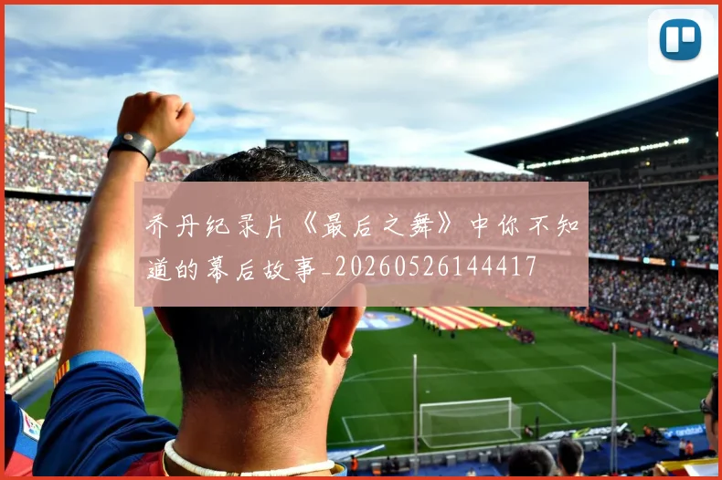 乔丹纪录片《最后之舞》中你不知道的幕后故事_20260526144417