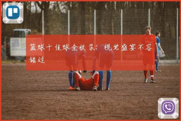 篮球十佳球全收录：视觉盛宴不容错过