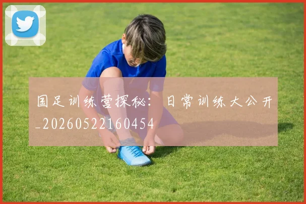 国足训练营探秘:日常训练大公开_20260522160454