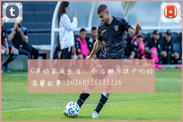 C罗的家庭生活：乔治娜与孩子们的温馨故事_20260526125226
