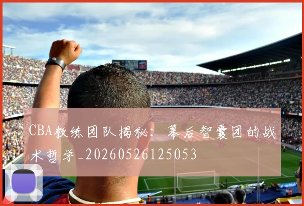 CBA教练团队揭秘：幕后智囊团的战术哲学_20260526125053