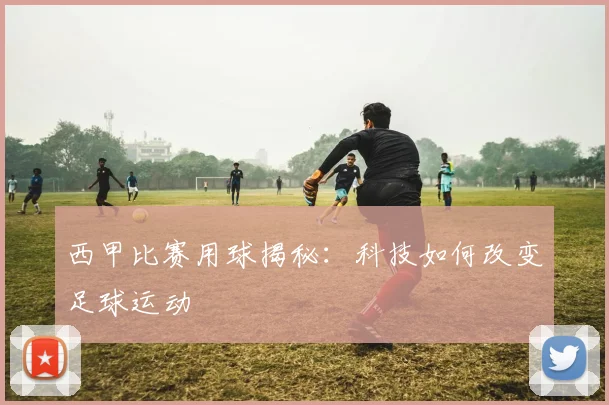 西甲比赛用球揭秘：科技如何改变足球运动