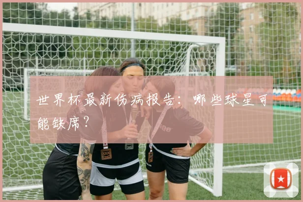世界杯最新伤病报告：哪些球星可能缺席？