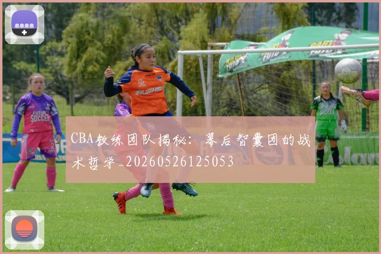 CBA教练团队揭秘：幕后智囊团的战术哲学_20260526125053