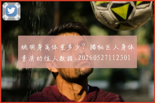 姚明身高体重多少？揭秘巨人身体素质的惊人数据_20260527112301